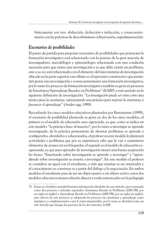 Momento III. Formación investigativa en los programas de ingeniería electrónica ...
119
básicamente son tres: abducción, deducción e inducción, y consecuente-
mente con las prácticas de descubrimiento (observación, experimentación).
Escenarios de posibilidades
El punto de partida para proponer escenarios de posibilidades que potencien la
formación investigativa está relacionado con la postura de la gran mayoría de
investigadores, metodólogos y epistemólogos relacionada con una condición
necesaria para que exista una investigación y es que debe existir un problema;
este a su vez está relacionado con el elemento del microsistema de investigación
ubicado en la parte superior, este último es el epicentro constructivo que permi-
tirá gestar una investigación y consecuentemente una formación investigativa,
por lo tanto los procesos de formación investigativa tendrán su gesta en procesos
de Enseñanza/Aprendizaje Basados en Problemas53
(EABP) y está anclado en la
siguiente definición de investigación: “La investigación puede ser vista como una
técnica para la enseñanza, representando una práctica para mejorar la enseñanza y
favorecer el aprendizaje” (Ander-egg, 1999).
Recordando los cinco modelos educativos planteados por Bustamante (1999),
el escenario de posibilidad planteado se gesta en dos de los cinco modelos, el
primero es el modelo de educación auto-agenciada, ya que, como se indica en
este modelo: “la práctica hace al maestro”, por lo tanto a investigar se aprende
investigando, de la práctica permanente de afrontar problemas se aprende a
configurarlos, abordarlos y solucionarlos, el profesor en este modelo le planteará
actividades y problemas que por su experiencia sabe que le van a suministrar
elementos de avance en sus búsquedas; el segundo es el modelo de educación co-
agenciada, ya que para aprender de investigación tienen una buena aceptación
las frases: “Enseñando sobre investigación se aprende a investigar” y “apren-
diendo sobre investigación se enseña a investigar”. En este modelo el profesor
se considera un igual con el estudiante, y más que enseñar es un orientador y
el conocimiento se construye es a partir del diálogo y la negociación. En ambos
modelos el estudiante pasa de ser un objeto pasivo a un objeto activo, estos dos
modelos educativos tienen relación directa y están enmarcados en la pedagogía
53.	 Existe en el ámbito mundial bastante información alrededor de este método, pero manejada
como dos procesos o métodos separados: Enseñanza Basada en Problemas (EBP
, PBL por
sus siglas en inglés) y Aprendizaje Basado en Problemas (ABP
, PBL por sus siglas en inglés),
para efectos de este proyecto se adoptarán los procesos de enseñanza y aprendizaje como
sinérgicos y complementarios y por lo tanto inseparables, por lo tanto se abordará como un
solo método que integra las posturas de los dos métodos: EABP
.
 