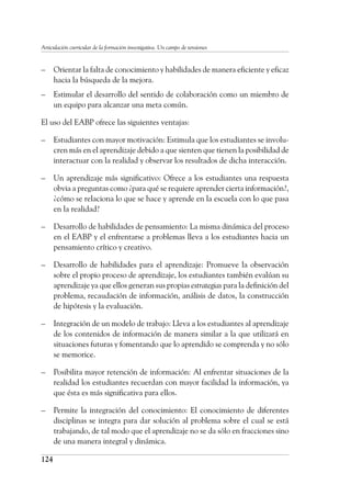 124
Articulación curricular de la formación investigativa. Un campo de tensiones
–	 Orientar la falta de conocimiento y habilidades de manera eficiente y eficaz
hacia la búsqueda de la mejora.
–	 Estimular el desarrollo del sentido de colaboración como un miembro de
un equipo para alcanzar una meta común.
El uso del EABP ofrece las siguientes ventajas:
–	 Estudiantes con mayor motivación: Estimula que los estudiantes se involu-
cren más en el aprendizaje debido a que sienten que tienen la posibilidad de
interactuar con la realidad y observar los resultados de dicha interacción.
–	 Un aprendizaje más significativo: Ofrece a los estudiantes una respuesta
obvia a preguntas como ¿para qué se requiere aprender cierta información?,
¿cómo se relaciona lo que se hace y aprende en la escuela con lo que pasa
en la realidad?
–	 Desarrollo de habilidades de pensamiento: La misma dinámica del proceso
en el EABP y el enfrentarse a problemas lleva a los estudiantes hacia un
pensamiento crítico y creativo.
–	 Desarrollo de habilidades para el aprendizaje: Promueve la observación
sobre el propio proceso de aprendizaje, los estudiantes también evalúan su
aprendizaje ya que ellos generan sus propias estrategias para la definición del
problema, recaudación de información, análisis de datos, la construcción
de hipótesis y la evaluación.
–	 Integración de un modelo de trabajo: Lleva a los estudiantes al aprendizaje
de los contenidos de información de manera similar a la que utilizará en
situaciones futuras y fomentando que lo aprendido se comprenda y no sólo
se memorice.
–	 Posibilita mayor retención de información: Al enfrentar situaciones de la
realidad los estudiantes recuerdan con mayor facilidad la información, ya
que ésta es más significativa para ellos.
–	 Permite la integración del conocimiento: El conocimiento de diferentes
disciplinas se integra para dar solución al problema sobre el cual se está
trabajando, de tal modo que el aprendizaje no se da sólo en fracciones sino
de una manera integral y dinámica.
 