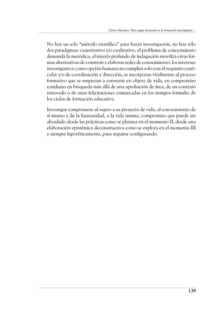 Cierre-Apertura. Para seguir pensando-se la formación investigativa ...
139
	 No hay un solo “método científico” para hacer investigación, no hay sólo
dos paradigmas: cuantitativo y/o cualitativo, el problema de conocimiento
demanda la metódica, el interés profundo de indagación moviliza otras for-
mas alternativas de construir y elaborar redes de conocimiento; los intereses
investigativos como opción humana no cumplen solo con el requisito curri-
cular y/o de coordinación y dirección, se incorporan vitalmente al proceso
formativo que se empiezan a convertir en objeto de vida, en compromiso
cotidiano en búsqueda más allá de una aprobación de área, de un contrato
renovado o de unas felicitaciones enmarcadas en los tiempos formales de
los ciclos de formación educativa.
	 Investigar compromete al sujeto a su proyecto de vida, al conocimiento de
sí mismo y de la humanidad, a la vida misma, compromiso que puede ser
abordado desde las prácticas como se plantea en el momento II, desde una
elaboración epistémica deconstructiva como se explora en el momento III
y siempre hipotéticamente, para seguirse configurando.
 