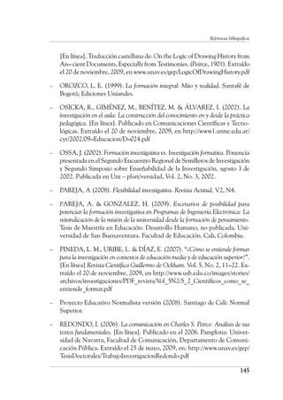 Referencias bibliográficas
145
[En línea]. Traducción castellana de: On the Logic of Drawing History from
An– cient Documents, Especially from Testimonies. (Peirce, 1901). Extraído
el 20 de noviembre, 2009, en www.unav.es/gep/LogicOfDrawingHistory.pdf
–	 OROZCO, L. E. (1999). La formación integral: Mito y realidad. Santafé de
Bogotá; Ediciones Uniandes.
–	 OSICKA, R., GIMÉNEZ, M., BENÍTEZ, M. & ÁLVAREZ, I. (2002). La
investigación en el aula: La construcción del conocimiento en y desde la práctica
pedagógica. [En línea]. Publicado en Comunicaciones Científicas y Tecno-
lógicas. Extraído el 20 de noviembre, 2009, en http://www1.unne.edu.ar/
cyt/2002/09–Educacion/D–024.pdf
–	 OSSA, J. (2002). Formación investigativa vs. Investigación formativa. Ponencia
presentada en el Segundo Encuentro Regional de Semilleros de Investigación
y Segundo Simposio sobre Enseñabilidad de la Investigación, agosto 3 de
2002. Publicada en Uni – pluri/versidad, Vol. 2, No. 3, 2002.
–	 PAREJA, A (2008). Flexibilidad investigativa. Revista Actitud, V2, N4.
–	 PAREJA, A. & GONZALEZ, H. (2009). Escenarios de posibilidad para
potenciar la formación investigativa en Programas de Ingeniería Electrónica: La
reivindicación de la misión de la universidad desde la formación de pensamiento.
Tesis de Maestría en Educación: Desarrollo Humano, no publicada, Uni-
versidad de San Buenaventura. Facultad de Educación. Cali, Colombia.
–	 PINEDA, L. M., URIBE, L. & DÍAZ, E. (2007). “¿Cómo se entiende formar
para la investigación en contextos de educación media y de educación superior?”.
[En línea] Revista Científica Guillermo de Ockham. Vol. 5, No. 2, 11–22. Ex-
traído el 20 de noviembre, 2009, en http://www.usb.edu.co/images/stories/
archivos/investigaciones/PDF_revista/Vol_5N2/5_2_Cientificos_como_se_
entiende_formar.pdf
–	 Proyecto Educativo Normalista versión (2008). Santiago de Cali: Normal
Superior.
–	 REDONDO, I. (2006). La comunicación en Charles S. Peirce: Análisis de sus
textos fundamentales. [En línea]. Publicado en el 2006. Pamplona: Univer-
sidad de Navarra, Facultad de Comunicación, Departamento de Comuni-
cación Pública. Extraído el 25 de mayo, 2009, en: http://www.unav.es/gep/
TesisDoctorales/TrabajoInvestigacionRedondo.pdf
 