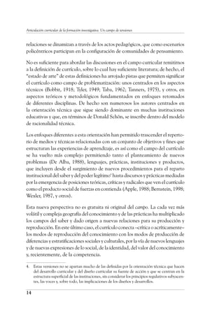 14
Articulación curricular de la formación investigativa. Un campo de tensiones
relaciones se dinamizan a través de los actos pedagógicos, que como escenarios
policéntricos participan en la configuración de comunidades de pensamiento.
No es suficiente para abordar las discusiones en el campo curricular remitirnos
a la definición de currículo, sobre lo cual hay suficiente literatura; de hecho, el
“estado de arte” de estas definiciones ha arrojado pistas que permiten significar
el currículo como campo de problematización: unos centrados en los aspectos
técnicos (Bobbit, 1918; Tyler, 1949; Taba, 1962; Tanners, 1975), y otros, en
aspectos teóricos y metodológicos fundamentados en enfoques retomados
de diferentes disciplinas. De hecho son numerosos los autores centrados en
la orientación técnica que sigue siendo dominante en muchas instituciones
educativas y que, en términos de Donald Schön, se inscribe dentro del modelo
de racionalidad técnica.
Los enfoques diferentes a esta orientación han permitido trascender el reperto-
rio de medios y técnicas relacionadas con un conjunto de objetivos y fines que
estructuran las experiencias de aprendizaje, es así como el campo del currículo
se ha vuelto más complejo permitiendo tanto el planteamiento de nuevos
problemas (De Alba, 1988), lenguajes, prácticas, instituciones y productos,
que incluyen desde el surgimiento de nuevos procedimientos para el reparto
institucional del saber y del poder legítimo4
hasta discursos y prácticas mediadas
por la emergencia de posiciones teóricas, críticas y radicales que ven el currículo
como el producto social de fuerzas en contienda (Apple, 1988; Bernstein, 1998;
Wexler, 1987, y otros).
Esta nueva perspectiva no es gratuita ni original del campo. La cada vez más
volátil y compleja geografía del conocimiento y de las prácticas ha multiplicado
los campos del saber y dado origen a nuevas relaciones para su producción y
reproducción. En este último caso, el currículo conecta –crítica o acríticamente–
los modos de reproducción del conocimiento con los modos de producción de
diferencias y estratificaciones sociales y culturales, por la vía de nuevos lenguajes
y de nuevas expresiones de lo social, de la identidad, del valor del conocimiento
y, recientemente, de la competencia.
4.	 Estas versiones no se apartan mucho de las definidas por la orientación técnica que hacen
del desarrollo curricular y del diseño curricular su fuente de acción y que se centran en la
estructura superficial de las instituciones, sin considerar los principios regulativos subyacen-
tes, las voces y, sobre todo, las implicaciones de los diseños y desarrollos.
 