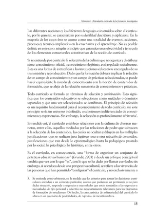 Momento I. Articulación curricular de la formación investigativa
15
Las diferentes nociones y los diferentes lenguajes construidos sobre el currícu-
lo, por lo general, se caracterizan por su debilidad descriptiva y explicativa. En la
mayoría de los casos éste se asume como una totalidad de eventos, acciones,
procesos y recursos implicados en la enseñanza y el aprendizaje. No es posible
definir, en este caso, ningún principio que garantice una selectividad y jerarquía
de los elementos estructurales constitutivos de la noción de currículo.
Si se entiende por currículo la selección de la cultura que se organiza y distribuye
como conocimiento oficial, o conocimiento legítimo, está regulado socialmente.
Esta es una forma de estratificar a las instituciones educativas encargadas de su
transmisión y reproducción. Dado que la formación debiera implicar la relación
de un campo de conocimientos y un campo de prácticas seleccionadas, se puede
hacer equivalente la noción de conocimiento con la noción de contenidos de
formación, que se aleja de la relación sumatoria de conocimientos y prácticas.
Todo currículo se formula en términos de selección y combinación. Esto signi-
fica que los contenidos educativos se seleccionan como unidades o dominios
separados y que una vez seleccionados se combinan. El principio de selección
es un requisito fundamental para el reconocimiento de todo currículo; sin este
principio sería un universo indefinido, un continuum indiferenciado de conoci-
mientos y experiencias. Sin embargo, la selección es profundamente arbitraria5
.
Entendido así, el currículo establece relaciones con la cultura de diversas ma-
neras, entre ellas, aquellas mediadas por las relaciones de poder que subyacen
a la selección de los contenidos, las cuales se ocultan y diluyen en las múltiples
justificaciones que se realizan para legitimar una u otra selección de contenidos,
justificaciones que van desde lo epistemológico hasta lo pedagógico pasando
por lo social, lo psicológico, lo histórico, entre otros.
Es el currículo, en consecuencia, una “forma de organizar un conjunto de
prácticas educativas humanas” (Grundy, 2003) y desde un enfoque conceptual
tendría que ver con lo que “es”, con lo que se ha dado por llamar currículo; sin
embargo, si se enfoca desde una perspectiva cultural, se refiere a las vivencias de
las personas que han permitido “configurar” el currículo, y no exclusivamente a
5.	 Se entiende como arbitraria, en la medida que los criterios para tomar las decisiones curri-
culares atienden a un contexto particular, asunto que pudiendo ser pertinente o no para
dicha situación, responde a urgencias y necesidades que están sometidas a las urgencias y
necesidades de tipo personal y colectivo no necesariamente relevantes para los propósitos
de formación de estudiantes. De hecho, la característica de arbitrariedad del currículo lo
ubica en un escenario de posibilidades, de rupturas, de incertidumbres.
 