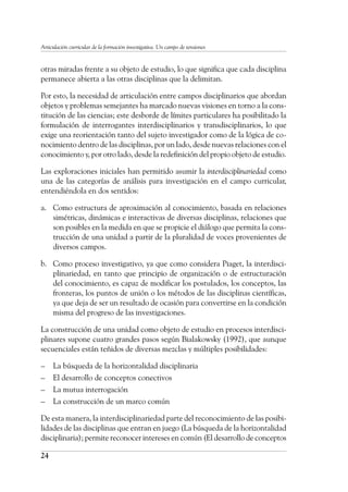 24
Articulación curricular de la formación investigativa. Un campo de tensiones
otras miradas frente a su objeto de estudio, lo que significa que cada disciplina
permanece abierta a las otras disciplinas que la delimitan.
Por esto, la necesidad de articulación entre campos disciplinarios que abordan
objetos y problemas semejantes ha marcado nuevas visiones en torno a la cons-
titución de las ciencias; este desborde de límites particulares ha posibilitado la
formulación de interrogantes interdisciplinarios y transdisciplinarios, lo que
exige una reorientación tanto del sujeto investigador como de la lógica de co-
nocimiento dentro de las disciplinas, por un lado, desde nuevas relaciones con el
conocimiento y, por otro lado, desde la redefinición del propio objeto de estudio.
Las exploraciones iniciales han permitido asumir la interdisciplinariedad como
una de las categorías de análisis para investigación en el campo curricular,
entendiéndola en dos sentidos:
a.	 Como estructura de aproximación al conocimiento, basada en relaciones
simétricas, dinámicas e interactivas de diversas disciplinas, relaciones que
son posibles en la medida en que se propicie el diálogo que permita la cons-
trucción de una unidad a partir de la pluralidad de voces provenientes de
diversos campos.
b.	 Como proceso investigativo, ya que como considera Piaget, la interdisci-
plinariedad, en tanto que principio de organización o de estructuración
del conocimiento, es capaz de modificar los postulados, los conceptos, las
fronteras, los puntos de unión o los métodos de las disciplinas científicas,
ya que deja de ser un resultado de ocasión para convertirse en la condición
misma del progreso de las investigaciones.
La construcción de una unidad como objeto de estudio en procesos interdisci-
plinares supone cuatro grandes pasos según Bialakowsky (1992), que aunque
secuenciales están teñidos de diversas mezclas y múltiples posibilidades:
–	 La búsqueda de la horizontalidad disciplinaria
–	 El desarrollo de conceptos conectivos
–	 La mutua interrogación
–	 La construcción de un marco común
De esta manera, la interdisciplinariedad parte del reconocimiento de las posibi-
lidades de las disciplinas que entran en juego (La búsqueda de la horizontalidad
disciplinaria); permite reconocer intereses en común (El desarrollo de conceptos
 