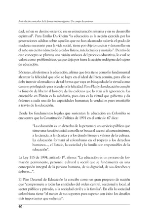 40
Articulación curricular de la formación investigativa. Un campo de tensiones
dad, así en su destino exterior, en su estructuración interna y en su desarrollo
espiritual”. Para Emilio Durkheim “la educación es la acción ejercida por las
generaciones adultas sobre aquellas que no han alcanzado todavía el grado de
madurez necesario para la vida social, tiene por objeto suscitar y desarrollar en
el niño un cierto número de estados físicos, intelectuales y morales”. Dentro de
este concepto se plantea una visión unívoca del proceso educativo, lo cual se
valora como problemático, ya que deja por fuera la acción endógena del sujeto
de educación.
Sócrates, al referirse a la educación, afirma que ésta tiene como fin fundamental
alcanzar la felicidad que sólo se logra en el ideal del bien común, para ello se
debe instruir al estudiante de tal forma que vaya en búsqueda de la virtud como
camino privilegiado para acceder a la felicidad. Para Platón la educación cumple
la función de liberar al hombre de las cadenas que lo atan a la ignorancia. Lo
enseñable en Platón es la sabiduría, pues ésta es la virtud que gobierna y da
órdenes a cada una de las capacidades humanas; la verdad es pues enseñable
a través de la educación.
Desde los fundamentos legales que sustentan la educación en Colombia se
encuentra que la Constitución Política de 1991 en el artículo 67 dice:
“La educación es un derecho de la persona y un servicio público que
tiene una función social; con ella se busca el acceso al conocimiento,
a la ciencia, a la técnica y a los demás bienes y valores de la cultura.
La educación formará al colombiano en el respeto a los derechos
humanos..., el Estado, la sociedad y la familia son responsables de la
educación”.
La Ley 115 de 1994, artículo 1º, afirma: “La educación es un proceso de for-
mación permanente, personal, cultural y social que se fundamenta en una
concepción integral de la persona humana, de su dignidad, de sus derechos y
deberes...”.
El Plan Decenal de Educación la concibe como un gran proyecto de nación
que “compromete a todas las entidades del orden central, seccional y local, al
sector público y privado, a la sociedad civil y a la familia”. En ella la sociedad
colombiana tiene “el mayor de sus soportes para superar con éxito los desafíos
más importantes que enfrenta”.
 