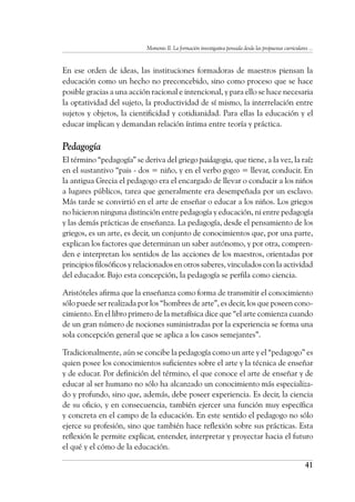 Momento II. La formación investigativa pensada desde las propuestas curriculares ...
41
En ese orden de ideas, las instituciones formadoras de maestros piensan la
educación como un hecho no preconcebido, sino como proceso que se hace
posible gracias a una acción racional e intencional, y para ello se hace necesaria
la optatividad del sujeto, la productividad de sí mismo, la interrelación entre
sujetos y objetos, la cientificidad y cotidianidad. Para ellas la educación y el
educar implican y demandan relación íntima entre teoría y práctica.
Pedagogía
El término “pedagogía” se deriva del griego paidagogia, que tiene, a la vez, la raíz
en el sustantivo “pais - dos = niño, y en el verbo gogeo = llevar, conducir. En
la antigua Grecia el pedagogo era el encargado de llevar o conducir a los niños
a lugares públicos, tarea que generalmente era desempeñada por un esclavo.
Más tarde se convirtió en el arte de enseñar o educar a los niños. Los griegos
no hicieron ninguna distinción entre pedagogía y educación, ni entre pedagogía
y las demás prácticas de enseñanza. La pedagogía, desde el pensamiento de los
griegos, es un arte, es decir, un conjunto de conocimientos que, por una parte,
explican los factores que determinan un saber autónomo, y por otra, compren-
den e interpretan los sentidos de las acciones de los maestros, orientadas por
principios filosóficos y relacionados en otros saberes, vinculados con la actividad
del educador. Bajo esta concepción, la pedagogía se perfila como ciencia.
Aristóteles afirma que la enseñanza como forma de transmitir el conocimiento
sólo puede ser realizada por los “hombres de arte”, es decir, los que poseen cono-
cimiento. En el libro primero de la metafísica dice que “el arte comienza cuando
de un gran número de nociones suministradas por la experiencia se forma una
sola concepción general que se aplica a los casos semejantes”.
Tradicionalmente, aún se concibe la pedagogía como un arte y el “pedagogo” es
quien posee los conocimientos suficientes sobre el arte y la técnica de enseñar
y de educar. Por definición del término, el que conoce el arte de enseñar y de
educar al ser humano no sólo ha alcanzado un conocimiento más especializa-
do y profundo, sino que, además, debe poseer experiencia. Es decir, la ciencia
de su oficio, y en consecuencia, también ejercer una función muy específica
y concreta en el campo de la educación. En este sentido el pedagogo no sólo
ejerce su profesión, sino que también hace reflexión sobre sus prácticas. Esta
reflexión le permite explicar, entender, interpretar y proyectar hacia el futuro
el qué y el cómo de la educación.
 
