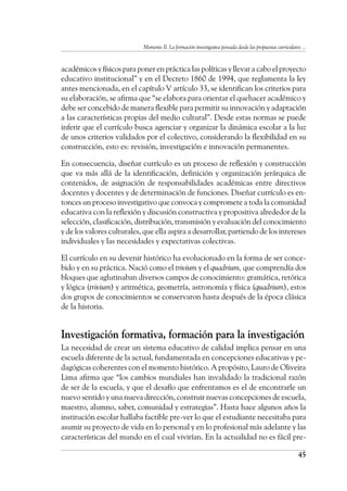 Momento II. La formación investigativa pensada desde las propuestas curriculares ...
45
académicos y físicos para poner en práctica las políticas y llevar a cabo el proyecto
educativo institucional” y en el Decreto 1860 de 1994, que reglamenta la ley
antes mencionada, en el capítulo V artículo 33, se identifican los criterios para
su elaboración, se afirma que “se elabora para orientar el quehacer académico y
debe ser concebido de manera flexible para permitir su innovación y adaptación
a las características propias del medio cultural”. Desde estas normas se puede
inferir que el currículo busca agenciar y organizar la dinámica escolar a la luz
de unos criterios validados por el colectivo, considerando la flexibilidad en su
construcción, esto es: revisión, investigación e innovación permanentes.
En consecuencia, diseñar currículo es un proceso de reflexión y construcción
que va más allá de la identificación, definición y organización jerárquica de
contenidos, de asignación de responsabilidades académicas entre directivos
docentes y docentes y de determinación de funciones. Diseñar currículo es en-
tonces un proceso investigativo que convoca y compromete a toda la comunidad
educativa con la reflexión y discusión constructiva y propositiva alrededor de la
selección, clasificación, distribución, transmisión y evaluación del conocimiento
y de los valores culturales, que ella aspira a desarrollar, partiendo de los intereses
individuales y las necesidades y expectativas colectivas.
El currículo en su devenir histórico ha evolucionado en la forma de ser conce-
bido y en su práctica. Nació como el trivium y el quadrium, que comprendía dos
bloques que aglutinaban diversos campos de conocimiento: gramática, retórica
y lógica (trivium) y aritmética, geometría, astronomía y física (quadrium), estos
dos grupos de conocimientos se conservaron hasta después de la época clásica
de la historia.
Investigación formativa, formación para la investigación
La necesidad de crear un sistema educativo de calidad implica pensar en una
escuela diferente de la actual, fundamentada en concepciones educativas y pe-
dagógicas coherentes con el momento histórico. A propósito, Lauro de Oliveira
Lima afirma que “los cambios mundiales han invalidado la tradicional razón
de ser de la escuela, y que el desafío que enfrentamos es el de encontrarle un
nuevo sentido y una nueva dirección, construir nuevas concepciones de escuela,
maestro, alumno, saber, comunidad y estrategias”. Hasta hace algunos años la
institución escolar hallaba factible pre-ver lo que el estudiante necesitaba para
asumir su proyecto de vida en lo personal y en lo profesional más adelante y las
características del mundo en el cual vivirían. En la actualidad no es fácil pre-
 