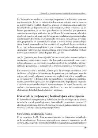 Momento II. La formación investigativa pensada desde las propuestas curriculares ...
49
La “formación por medio de la investigación permite la utilización y puesta en
cuestionamiento de los conocimientos dominantes, adquirir nuevas maneras
de comprender la realidad educativa, ubicarse en situación activa, enfrentar
las dificultades de la producción de conocimientos, cobrar conciencia de los
límites que tenemos, de las cosas que sabemos y de las muchas que ignoramos,
acercarnos con mayor modestia a los problemas del conocimiento, relativizar
muchas de nuestras afirmaciones. La formación para la investigación no implica
una formación doctrinaria en determinadas propuestas o modelos de investiga-
ción, proporciona los elementos para elegir la postura teórica y metodológica
desde la cual interesa desarrollar su actividad, impulsa el debate académico.
Es un proceso largo y complejo en el que por años predominan los procesos de
aprendizaje y elaboraciones iniciales antes de arribar a la posibilidad de producir
nuevos conocimientos” (Reyes Esparza, 1993, p. 76).
Así, la “formación para la investigación” es conceptualizada como un quehacer
académico consistente en promover y facilitar, preferentemente de manera siste-
mática, el acceso a los conocimientos y el desarrollo de las habilidades, hábitos y
actitudes que demanda la realización de la práctica denominada “investigación”.
En coherencia con lo señalado, formar para la investigación implica crear
ambientes pedagógicos de enseñanza y de aprendizaje que coadyuven a que los
sujetos en formación adquieran un panorama amplio donde ubicar los problemas
de conocimiento y el dominio de las destrezas básicas para indagarlos científica-
mente; desarrollen capacidades para el planteamiento de problemas originales
a partir de reconstruir las diversas aproximaciones a un objeto de estudio y un
quehacer académico para promover y facilitar el acceso a los conocimientos y
el desarrollo de las habilidades, hábitos y actitudes.
El desarrollo de competencias y habilidades para la investigación
El desarrollo de competencias y habilidades para la investigación se plantea
en relación con el aprendizaje como desarrollo del pensamiento creativo. El
aprendizaje creativo está dirigido a formar una persona dotada de iniciativa plena de
recursos y confianza y lista para resolver problemas.
Características del aprendizaje creativo
Es de naturaleza flexible. Pone en consideración las diferencias individuales
de los estudiantes, es decir, sus capacidades, sus intereses, su contexto social,
cultural, etc., exigiendo máxima flexibilidad en la enseñanza, caracterizada por
 