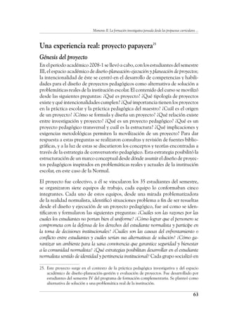 Momento II. La formación investigativa pensada desde las propuestas curriculares ...
63
Una experiencia real: proyecto papayera25
Génesis del proyecto
En el periodo académico 2008-1 se llevó a cabo, con los estudiantes del semestre
III, el espacio académico de diseño-planeación-ejecución y planeación de proyectos;
la intencionalidad de éste se centró en el desarrollo de competencias y habili-
dades para el diseño de proyectos pedagógicos como alternativa de solución a
problemáticas reales de la institución escolar. El contenido del curso se movilizó
desde las siguientes preguntas: ¿Qué es proyecto? ¿Qué tipología de proyectos
existe y qué intencionalidades cumplen? ¿Qué importancia tienen los proyectos
en la práctica escolar y la práctica pedagógica del maestro? ¿Cuál es el origen
de un proyecto? ¿Cómo se formula y diseña un proyecto? ¿Qué relación existe
entre investigación y proyecto? ¿Qué es un proyecto pedagógico? ¿Qué es un
proyecto pedagógico transversal y cuál es la estructura? ¿Qué implicaciones y
exigencias metodológicas permiten la movilización de un proyecto? Para dar
respuesta a estas preguntas se realizaron consultas y revisión de fuentes biblio-
gráficas, y a la luz de estas se discutieron los conceptos y teorías encontradas a
través de la estrategia de conversatorio pedagógico. Esta estrategia posibilitó la
estructuración de un marco conceptual desde dónde asumir el diseño de proyec-
tos pedagógicos inspirados en problemáticas reales y actuales de la institución
escolar, en este caso de la Normal.
El proyecto fue colectivo, a él se vincularon los 35 estudiantes del semestre,
se organizaron siete equipos de trabajo, cada equipo lo conformaban cinco
integrantes. Cada uno de estos equipos, desde una mirada problematizadora
de la realidad normalista, identificó situaciones problema a fin de ser resueltas
desde el diseño y ejecución de un proyecto pedagógico, fue así como se iden-
tificaron y formularon las siguientes preguntas: ¿Cuáles son las razones por las
cuales los estudiantes no portan bien el uniforme? ¿Cómo lograr que el personero se
comprometa con la defensa de los derechos del estudiante normalista y participe en
la toma de decisiones institucionales? ¿Cuáles son las causas del enfrentamiento o
conflicto entre estudiantes y cuáles serían sus alternativas de solución? ¿Cómo ga-
rantizar un ambiente para la sana convivencia que garantice seguridad y bienestar
a la comunidad normalista? ¿Qué estrategias posibilitan desarrollar en el estudiante
normalista sentido de identidad y pertinencia institucional? Cada grupo socializó en
25.	 Este proyecto surge en el contexto de la práctica pedagógica investigativa y del espacio
académico de diseño-planeación-gestión y evaluación de proyectos. Fue desarrollado por
estudiantes del semestre IV del programa de formación complementaria. Se planteó como
alternativa de solución a una problemática real de la institución.
 