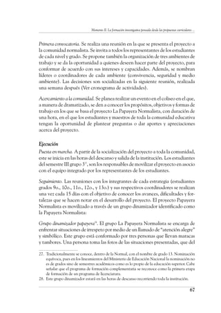 Momento II. La formación investigativa pensada desde las propuestas curriculares ...
67
Primera convocatoria. Se realiza una reunión en la que se presenta el proyecto a
la comunidad normalista. Se invita a todos los representantes de los estudiantes
de cada nivel y grado. Se propone también la organización de tres ambientes de
trabajo y se da la oportunidad a quienes deseen hacer parte del proyecto, para
conformar de acuerdo con sus intereses y capacidades. Además, se nombran
líderes o coordinadores de cada ambiente (convivencia, seguridad y medio
ambiente). Las decisiones son socializadas en la siguiente reunión, realizada
una semana después (Ver cronograma de actividades).
Acercamiento a la comunidad. Se planea realizar un evento en el coliseo en el que,
a manera de dramatizado, se den a conocer los propósitos, objetivos y formas de
trabajo en los que se basa el proyecto La Papayera Normalista, con duración de
una hora, en el que los estudiantes y maestros de toda la comunidad educativa
tengan la oportunidad de plantear preguntas o dar aportes y apreciaciones
acerca del proyecto.
Ejecución
Puesta en marcha. A partir de la socialización del proyecto a toda la comunidad,
este se inicia en las horas del descanso y salida de la institución. Los estudiantes
del semestre III grupo 327
, son los responsables de movilizar el proyecto en asocio
con el equipo integrado por los representantes de los estudiantes.
Seguimiento. Las reuniones con los integrantes de cada estrategia (estudiantes
grados 9o., 10o., 11o., 12o., y 13o.) y sus respectivos coordinadores se realizan
una vez cada 15 días con el objetivo de conocer los avances, dificultades y for-
talezas que se hacen notar en el desarrollo del proyecto. El proyecto Papayera
Normalista es movilizado a través de un grupo dinamizador identificado como
la Papayera Normalista:
Grupo dinamizador papayera28
. El grupo La Papayera Normalista se encarga de
enfrentar situaciones de irrespeto por medio de un llamado de “atención alegre”
y simbólico. Este grupo está conformado por tres personas que llevan maracas
y tambores. Una persona toma las fotos de las situaciones presentadas, que del
27.	 Tradicionalmente se conoce, dentro de la Normal, con el nombre de grado 13. Nominación
equívoca, pues en los lineamientos del Ministerio de Educación Nacional la nominación no
es de grados sino de semestres académicos como es lo propio de la educación superior. Cabe
señalar que el programa de formación complementaria se reconoce como la primera etapa
de formación de un programa de licenciatura.
28.	 Este grupo dinamizador estará en las horas de descanso recorriendo toda la institución.
 