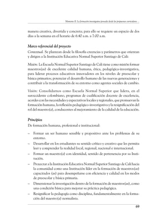 Momento II. La formación investigativa pensada desde las propuestas curriculares ...
69
manera creativa, divertida y concreta; para ello se requiere un espacio de dos
días a la semana en el horario de 6:40 a.m. a 7:00 a.m.
Marco referencial del proyecto
Contextual. Se plantean desde la filosofía creencias y parámetros que orientan
y dirigen a la Institución Educativa Normal Superior Santiago de Cali:
Misión: La Escuela Normal Superior Santiago de Cali tiene como misión formar
maestros(as) de excelente calidad humana, ética, pedagógica-investigativa,
para liderar procesos educativos innovadores en los niveles de preescolar y
básica primarios; potenciar el desarrollo humano de las nuevas generaciones y
contribuir a la transformación de su entorno como agentes sociales de cambio.
Visión: Consolidarnos como Escuela Normal Superior que lidera, en el
suroccidente colombiano, programas de cualificación docente de excelencia,
acordes con las necesidades y expectativas locales y regionales, que promuevan la
formación humana, la reflexión pedagógico-investigativa y la resignificación del
rol del maestro(a), conducentes al mejoramiento de la calidad de la educación.
Principios
De formación humana, profesional e institucional:
–	 Formar un ser humano sensible y propositivo ante los problemas de su
entorno.
–	 Desarrollar en los estudiantes su sentido crítico y creativo que les permita
leer y comprender la realidad local, regional, nacional e internacional.
–	 Formar un maestro(a) con identidad, sentido de pertenencia por su Insti-
tución.
–	 Proyectar a la Institución Educativa Normal Superior Santiago de Cali hacia
la comunidad como una Institución líder en la formación de maestros(as)
capacitados (as) para desempeñarse con eficiencia y calidad en los modos
de preescolar y básica primaria.
–	 Dimensionar la investigación dentro de la formación de maestros(as), como
una condición básica para mejorar su práctica pedagógica.
–	 Resignificar la pedagogía como disciplina, fundamentalmente en la forma-
ción del maestro(a) normalista.
 
