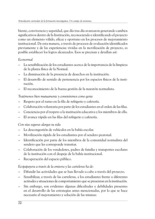 72
Articulación curricular de la formación investigativa. Un campo de tensiones
biente, convivencia y seguridad, que día tras día avanzaron generando cambios
significativos dentro de la Institución, reconociendo e identificando el proyecto
como un elemento válido, eficaz y oportuno en los procesos de mejoramiento
institucional. De esta manera, a través de procesos de evaluación identificados
previamente y de las experiencias vividas en la movilización de proyecto, es
posible establecer los logros alcanzados. Esos se precisan y detallan así:
Econormal
–	 La sensibilización de los estudiantes acerca de la importancia de la limpieza
de la planta física de la Normal.
–	 La disminución de la presencia de desechos en la institución.
–	 El desarrollo de sentido de pertenencia por los espacios físicos de la insti-
tución.
–	 El reconocimiento de la buena gestión de la maratón normalista.
Tratémonos bien mutuamente y conviviremos como gente
–	 Respeto por el turno en la fila de refrigerio y cafetería.
–	 Colaboración voluntaria por parte de los estudiantes en el orden de las filas.
–	 Conciencia por el respeto a la institución educativa y los miembros de ella.
–	 El avance rápido en las filas del refrigerio y cafetería.
Con vías seguras alargas tu vida
–	 La descongestión de vehículos en la bahía escolar.
–	 Movilización rápida de los estudiantes por el sendero peatonal.
–	 Identificación por parte de los miembros de la comunidad normalista del
sendero que les corresponde transitar.
–	 Colaboración de los vendedores, padres de familia y transportes escolares
de la institución con el despeje de la bahía institucional.
–	 Recuperación del espacio público.
Ecopapayera a través de la emisora y las carteleras ha de:
–	 Difundir las actividades que se han llevado a cabo a través del proyecto.
–	 Sensibilizar, a través de las carteleras, a los estudiantes frente a diferentes
actitudes y situaciones de comportamiento que se presentan en la institución.
–	 Sin embargo, son evidentes algunas dificultades y debilidades presentes
en el desarrollo de las estrategias antes mencionadas, por lo que se hace
necesario el mejoramiento y solución de las mismas:
 