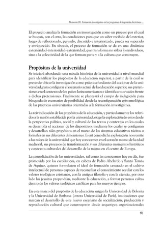 Momento III. Formación investigativa en los programas de ingeniería electrónica ...
81
El proyecto analiza la formación en investigación como un proceso por el cual
se buscan, con el otro, las condiciones para que un saber recibido del exterior,
luego de reflexionado, pensado, discutido e interiorizado, pueda ser superado
y enriquecido. En síntesis, el proceso de formación se da en una dinámica
exterioridad-interioridad-exterioridad, que transforma no sólo a los individuos,
sino a la colectividad de la que forman parte y a la cultura que construyen.
Propósitos de la universidad
Se iniciará abordando una mirada histórica de la universidad a nivel mundial
para identificar los propósitos de la educación superior, a partir de la cual se
pretende ubicar la investigación como práctica fundante del accionar de la uni-
versidad, para configurar el escenario actual de la educación superior, sus preten-
siones en el contexto de los países latinoamericanos e identificar sus vacíos frente
a dichas pretensiones. Finalmente se planteará el campo de indagación para
búsqueda de escenarios de posibilidad desde la reconfiguración epistemológica
de las prácticas universitarias orientadas a la formación investigativa.
La reivindicación de los propósitos de la educación, y particularmente los referi-
dos a la misión establecida por la universidad, exige la exploración de estos desde
la perspectiva política, social y cultural de los textos y contextos en los cuales
se desarrolla el accionar de los dispositivos mediante los cuales se configuran
y desarrollan tales propósitos en el marco de los sistemas educativos tácitos o
formales en sus diferentes dimensiones. Es así como dicha exploración nos remite
a las raíces de la universidad que hoy conocemos en el corazón mismo de la edad
medieval, sus procesos de transformación y sus diferentes momentos históricos
y contextos culturales del desarrollo de la misma en el centro de Europa.
La consolidación de las universidades, tal como las conocemos hoy en día, fue
promovida por los escolásticos, en cabeza de Pedro Abelardo y Santo Tomás
de Aquino, quienes formularon el ideal de formación centrado en el cultivo
intelectual de personas capaces de reconciliar el conocimiento secular con los
valores teológicos cristianos, con la antigua filosofía y con la ciencia, por otro
lado los jesuitas propendían, mediante la educación, a formar personas cultas
dentro de los valores teológicos católicos para los nuevos tiempos.
En este marco del propósito de la educación surgen la Universidad de Bolonia
y la Universidad de Sorbona (otrora Universidad de París), instituciones que
marcan el desarrollo de este nuevo escenario de socialización, producción y
reproducción cultural que construyeron desde arquetipos organizacionales
 