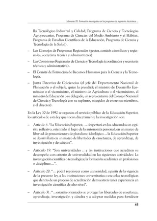 Momento III. Formación investigativa en los programas de ingeniería electrónica ...
85
llo Tecnológico Industrial y Calidad, Programa de Ciencia y Tecnologías
Agropecuarias, Programa de Ciencias del Medio Ambiente y el Hábitat,
Programa de Estudios Científicos de la Educación, Programa de Ciencia y
Tecnología de la Salud).
–	 Los Consejos de Programas Regionales (gestor, comités científicos y regio-
nales, secretaria técnica y administrativa).
–	 Las Comisiones Regionales de Ciencia y Tecnología (coordinador y secretaria
técnica y administrativa).
–	 El Comité de Formación de Recursos Humanos para la Ciencia y la Tecno-
logía.
–	 Junta Directiva de Colciencias (el jefe del Departamento Nacional de
Planeación o el subjefe, quien la presidirá; el ministro de Desarrollo Eco-
nómico o el viceministro, el ministro de Agricultura o el viceministro, el
ministro de Educación o su delegado, un representante del Consejo Nacional
de Ciencia y Tecnología con su suplente, escogidos de entre sus miembros,
y el director).
En la Ley 30 de 1992 se organiza el servicio público de la Educación Superior,
los artículos de esta ley que tocan directamente la investigación son:
–	 Artículo 4. “La Educación Superior, … despertará en los educandos un espí-
ritu reflexivo, orientado al logro de la autonomía personal, en un marco de
libertad de pensamiento y de pluralismo ideológico… la Educación Superior
se desarrollará en un marco de libertades de enseñanza, de aprendizaje, de
investigación y de cátedra”.
–	 Artículo 19. “Son universidades …y las instituciones que acrediten su
desempeño con criterio de universalidad en las siguientes actividades: La
investigación científica o tecnológica; la formación académica en profesiones
o disciplinas…”.
–	 Artículo 20. “… podrá reconocer como universidad, a partir de la vigencia
de la presente ley, a las instituciones universitarias o escuelas tecnológicas
que dentro de un proceso de acreditación demuestren tener experiencia en
investigación científica de alto nivel”.
–	 Artículo 31. “…estarán orientados a: proteger las libertades de enseñanza,
aprendizaje, investigación y cátedra y a adoptar medidas para fortalecer
 