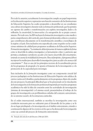 88
Articulación curricular de la formación investigativa. Un campo de tensiones
Por todo lo anterior, actualmente la investigación cumple un papel importante
en la educación superior y representa una función sustantiva de las Instituciones
de Educación Superior, las cuales propenden a desarrollar en sus estudiantes
una cultura investigativa durante toda su formación profesional, que les permita
ser agentes de cambio y transformación con espíritu investigador, dados a la
reflexión, la creatividad, la innovación y la autogestión de su propio conoci-
miento. Por todo esto, las IES incluyen la formación investigativa como medio y
parte comprehensiva del currículo, para formar profesionales críticos y creativos
que contribuyan eficazmente en la transformación científica y tecnológica de
la región y el país. Esta inclusión esta especificada como requisito en las condi-
ciones mínimas de calidad para programas académicos de Educación Superior:
Formación investigativa. “La institución deberá presentar de manera explícita la forma
como se desarrolla la cultura investigativa y el pensamiento crítico y autónomo que
permita a estudiantes y profesores acceder a los nuevos desarrollos del conocimiento,
teniendo en cuenta Ia modalidad de formación. Para tal propósito, el programa deberá
incorporar los medios para desarrollar la investigación y para acceder a los avances del
conocimiento”34
. Este es uno de los principios rectores de la acreditación previa
de los programas de pregrado y le apunta al fomento de la investigación y a la
promoción de la capacidad para investigar.
Esta inclusión de la formación investigativa como un componente crucial del
proceso pedagógico en las Instituciones de Educación Superior aún adolece de
ciertos vacíos en Colombia y particularmente en los programas objeto de estudio
de este proyecto; la principal dificultad que se ha presentado en la vinculación
de la investigación en la formación profesional impartida por muchos programas
académicos ha sido la falta de conexión entre las actividades de investigación
(sistema de investigación) y el sistema social, presentándose el trabajo de los
grupos de investigación con problemáticas aisladas del contexto universitario,
de su entorno social y de la estructura curricular.
En el orden internacional, también se moviliza la investigación como una
condición necesaria pero no suficiente para el desarrollo de los países y se le
da un lugar privilegiado a la investigación en el ámbito universitario, citando a
continuación algunos de los eventos en los que se ha destacado la investigación
como eje central del proceso de formación universitaria:
34.	 Tomado del artículo 6 del Decreto 2566 del 2003.
 