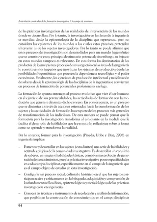 94
Articulación curricular de la formación investigativa. Un campo de tensiones
de las prácticas investigativas de las realidades de intervención de los mundos
donde se desarrollan. Por lo tanto, la investigación en las áreas de la ingeniería
se moviliza desde la epistemología de la disciplina que representa, pero no
considera las epístemes de los mundos a los cuales estos procesos pretenden
intervenir ni de los sujetos investigadores. Por lo tanto se puede afirmar que
estos procesos de investigación son desarrollados para un mundo hegemónico
que se constituye en su principal destinatario potencial; sin embargo, su impacto
en estos mundos tampoco es relevante. De esta forma los destinatarios de los
productos de los incipientes procesos de investigación en las áreas de la ingeniería
lo constituyen los imperios que movilizan los sistemas de producción desde las
posibilidades hegemónicas que proveen la dependencia tecnológica y el poder
económico. Finalmente, los ejercicios de producción intelectual y movilización
de saberes desde la epistemología de las disciplinas de la ingeniería se convierten
en procesos de formación de potenciales profesionales en fuga.
La formación le apunta entonces al proceso evolutivo que vive el ser humano
en el ejercicio de sus potencialidades, las actividades de formación son la me-
diación que genera y dinamiza dicho proceso. En consecuencia, es un proceso
que se dinamiza a través de acciones orientadas hacia la transformación de los
sujetos y las actividades de formación hacen parte de los procesos más generales
de transformación de los individuos. De esta manera se puede pensar que la
formación para la investigación transforma al estudiante en la medida que le
facilita el desarrollo de habilidades que le permitirán reflexionar sobre la forma
como se aprende y transforma la realidad.
Por lo anterior, formar para la investigación (Pineda, Uribe y Díaz, 2008) en
ingeniería implica:
–	 Fomentar y desarrollar en los sujetos (estudiantes) una serie de habilidades y
actitudes propias de la comunidad investigativa. Es desarrollar un conjunto
de saberes, estrategias y habilidades básicas, como formas probadas de gene-
ración de conocimientos, pues la práctica investigativa posee especificidades
en cada campo disciplinar, específicamente en el campo de la ingeniería que
es el campo objeto de estudio en esta investigación.
–	 Configurar un proceso social, cultural e histórico en el que los sujetos par-
ticipan activa y críticamente en la búsqueda, adquisición y comprensión de
los fundamentos filosóficos, epistemológicos y metodológicos de las prácticas
investigativas en ingeniería.
–	 Conocer las técnicas e instrumentos de recolección y análisis de información,
que posibiliten la construcción de conocimientos en el campo disciplinar
 