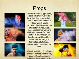 Props
Powder Paint is a type of dry
paint which allows us to
throw into the camera shot to
add a dimension of colour
which we will use to
represent feelings within the
characters minds. Also,
through research we have
noticed that the effect looks
better in slow motion so
therefore we will be able to
showcase our range of
technological skills and
artistic skills throughout the
video.
We will be having 3 different
types of powder paint shots,
using different colours to
 