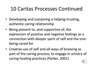 10 Caritas Processes ContinuedDeveloping and sustaining a helping-trusting, authentic caring relationshipBeing present to, and supportive of, the expression of positive and negative feelings as a connection with deeper spirit of self and the one-being-cared-forCreative use of self and all ways of knowing as part of the caring process; to engage in artistry of caring-healing practices (Parker, 2001)
