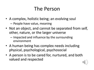 The PersonA complex, holistic being; an evolving soulPeople have value, meaningNot an object, and cannot be separated from self, other, nature, or the larger universe Impacted and influence by the surrounding environmentA human being has complex needs including physical, psychological, psychosocialA person is to be cared for, nurtured, and both valued and respected