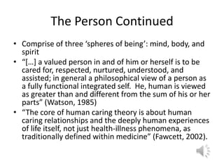 The Person ContinuedComprise of three ‘spheres of being’: mind, body, and spirit“[…] a valued person in and of him or herself is to be cared for, respected, nurtured, understood, and assisted; in general a philosophical view of a person as a fully functional integrated self.  He, human is viewed as greater than and different from the sum of his or her parts” (Watson, 1985)“The core of human caring theory is about human caring relationships and the deeply human experiences of life itself, not just health-illness phenomena, as traditionally defined within medicine” (Fawcett, 2002).