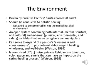 The EnvironmentDriven by Curative Factors/ Caritas Process 8 and 9Should be conducive to holistic healingDesigned to be comfortable, not the typical hospital environmentAn open system containing both internal (mental, spiritual, and cultural) and external (physical, environmental, and safety) variables that we as caregivers can manipulateCan serve to expand the person’s “awareness and consciousness”, to promote mind-body-spirit healing, wholeness, and well-being (Watson, 1999)Is comprised of“[…] noise, privacy, light, access to nature, color, space and smells that can have an impact on the caring-healing process” (Watson, 1999)