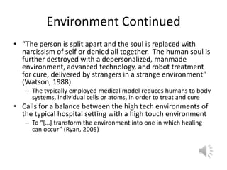Environment Continued“The person is split apart and the soul is replaced with narcissism of self or denied all together.  The human soul is further destroyed with a depersonalized, manmade environment, advanced technology, and robot treatment for cure, delivered by strangers in a strange environment” (Watson, 1988)The typically employed medical model reduces humans to body systems, individual cells or atoms, in order to treat and cureCalls for a balance between the high tech environments of the typical hospital setting with a high touch environmentTo “[…] transform the environment into one in which healing can occur” (Ryan, 2005)