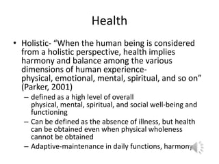 HealthHolistic- “When the human being is considered from a holistic perspective, health implies harmony and balance among the various dimensions of human experience- physical, emotional, mental, spiritual, and so on” (Parker, 2001)defined as a high level of overall physical, mental, spiritual, and social well-being and functioningCan be defined as the absence of illness, but health can be obtained even when physical wholeness cannot be obtained Adaptive-maintenance in daily functions, harmony