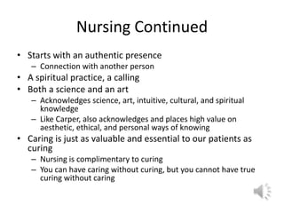 Nursing ContinuedStarts with an authentic presenceConnection with another personA spiritual practice, a callingBoth a science and an artAcknowledges science, art, intuitive, cultural, and spiritual knowledgeLike Carper, also acknowledges and places high value on aesthetic, ethical, and personal ways of knowingCaring is just as valuable and essential to our patients as curingNursing is complimentary to curingYou can have caring without curing, but you cannot have true curing without caring