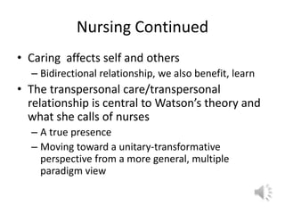 Nursing ContinuedCaring  affects self and othersBidirectional relationship, we also benefit, learnThe transpersonal care/transpersonal relationship is central to Watson’s theory and what she calls of nursesA true presenceMoving toward a unitary-transformative perspective from a more general, multiple paradigm view