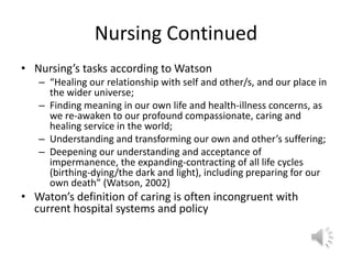 Nursing ContinuedNursing’s tasks according to Watson“Healing our relationship with self and other/s, and our place in the wider universe;Finding meaning in our own life and health-illness concerns, as we re-awaken to our profound compassionate, caring and healing service in the world;Understanding and transforming our own and other’s suffering;Deepening our understanding and acceptance of impermanence, the expanding-contracting of all life cycles (birthing-dying/the dark and light), including preparing for our own death” (Watson, 2002)Waton’s definition of caring is often incongruent with current hospital systems and policy