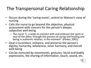 The Transpersonal Caring RelationshipOccurs during the ‘caring event’, central to Watson’s view of nursingCalls the nurse to go beyond the objective, physical assessment with concern for the person’s deeper, subjective well-beingThe nurse “[…] seeks to connect with and embrace the spirit or soul of the other, through the process of caring and healing and being in authentic relation, in the moment” (Parker, 2001)Goal is to protect, enhance, and preserve the person’s dignity, humanity, wholeness, inner harmony, and overall well-beingCan be nurtured by movements, gestures, facial and bodily expressions, the sharing of information, touch, sound, etc. 