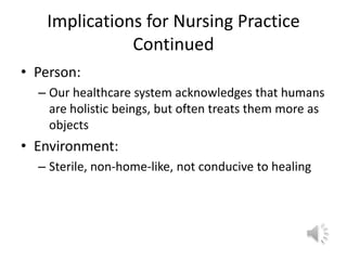 Implications for Nursing Practice ContinuedPerson:Our healthcare system acknowledges that humans are holistic beings, but often treats them more as objectsEnvironment:Sterile, non-home-like, not conducive to healing 
