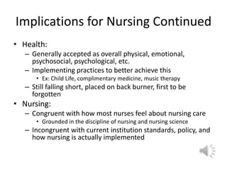 Implications for Nursing ContinuedHealth:Generally accepted as overall physical, emotional, psychosocial, psychological, etc.Implementing practices to better achieve thisEx: Child Life, complimentary medicine, music therapyStill falling short, placed on back burner, first to be forgottenNursing:	Congruent with how most nurses feel about nursing careGrounded in the discipline of nursing and nursing scienceIncongruent with current institution standards, policy, and how nursing is actually implemented