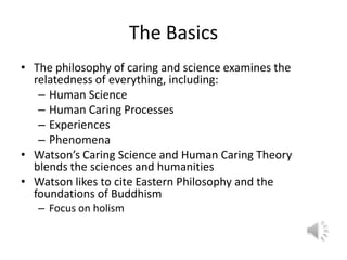 The BasicsThe philosophy of caring and science examines the relatedness of everything, including:Human ScienceHuman Caring ProcessesExperiencesPhenomenaWatson’s Caring Science and Human Caring Theory blends the sciences and humanitiesWatson likes to cite Eastern Philosophy and the foundations of BuddhismFocus on holism