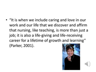 “It is when we include caring and love in our work and our life that we discover and affirm that nursing, like teaching, is more than just a job; it is also a life-giving and life-receiving career for a lifetime of growth and learning” (Parker, 2001). 