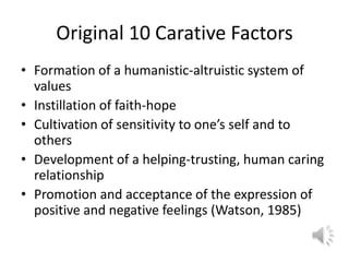 Original 10 Carative FactorsFormation of a humanistic-altruistic system of valuesInstillation of faith-hopeCultivation of sensitivity to one’s self and to othersDevelopment of a helping-trusting, human caring relationshipPromotion and acceptance of the expression of positive and negative feelings (Watson, 1985)