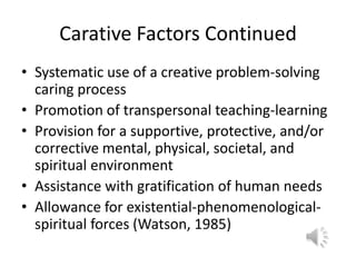 Carative Factors ContinuedSystematic use of a creative problem-solving caring processPromotion of transpersonal teaching-learningProvision for a supportive, protective, and/or corrective mental, physical, societal, and spiritual environmentAssistance with gratification of human needsAllowance for existential-phenomenological-spiritual forces (Watson, 1985)