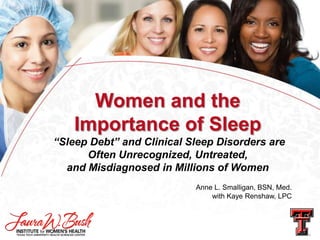 Women and the
Importance of Sleep
“Sleep Debt” and Clinical Sleep Disorders are
Often Unrecognized, Untreated,
and Misdiagnosed in Millions of Women
Anne L. Smalligan, BSN, Med.
with Kaye Renshaw, LPC

 