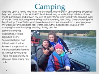 CampingGrowing up in a family who loves the out doors, I have grown up camping at Glendu
Bay and presently at the Waitaki Valley lakes during many holidays, this has allowed
me to participate and grow in my love of many things intertwined with camping such
as water sports, including water skiing, wake Boarding, biscuiting, Knee-boarding and
Barefooting. These Water sports have been drummed into me from a young age as
my Dad is a very keen bare foot water skier. Other occupations involved with
camping include tramping, boating, fishing and the
general camping
experience. I still go
Camping every
Summer holidays and
Intend to do it in the
Future. It is important to
my occupational identity
as without it I would not
have the opportunity to
develop these many new
skills.
 