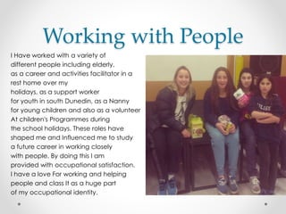 Working with People
I Have worked with a variety of
different people including elderly,
as a career and activities facilitator in a
rest home over my
holidays, as a support worker
for youth in south Dunedin, as a Nanny
for young children and also as a volunteer
At children's Programmes during
the school holidays. These roles have
shaped me and Influenced me to study
a future career in working closely
with people. By doing this I am
provided with occupational satisfaction.
I have a love For working and helping
people and class It as a huge part
of my occupational identity.
 