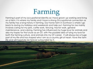 Farming
Farming Is part of my occupational Identity as I have grown up working and living
on a farm, it is where my family and I have a strong Occupational connection as
my family has a long history in farming. Our home farm in Duntroon is where I go
back to during my holidays and weekends and help out. Farming for me mainly
involves caring for my pets, cattle work, fencing, tractor work, general
maintenance, and calving. Farming has influenced my huge love for animals and
also my hopes for the future as an OT, with the possible idea of tying my love for
both the farming culture, and animals into my OT career. It will always be a huge
part of my life and has shaped who I am as a country girl at heart. I love the farm
life and will hopefully be forever surrounded by it.
 