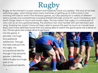 Rugby
Rugby at the moment is a past, present and hopefully future occupation. The love of not only
watching rugby- which brings back many memories of getting up at 2.00 o'clock in the
morning with Dad to watch the All blacks games, but also playing for a variety of different
teams socially and competitively including Waitaki Girls high school XV, south Canterbury and
North Otago teams in touch and tackle rugby. This has meant that rugby is a central part of
who I am as an Occupational being. The positions I am most familiar with are half back and
wing. Studying has meant I have not been able to pursue this sport as much as I would have
liked, and I have definitely found that only being able to watch the game gives me a Sense of
loss. This loss gives Me a large drive to get back
into the game. It
provides me huge
Occupational
satisfaction. Through
the hard work put into
my rugby, my
occupational identity
through it has become
greater. I definitely
define Rugby as a huge
part of my
Occupational Identity.
 