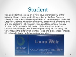 Student
Being a student is a large part of my occupational identity at the
moment, I have been a student for most of my life from Duntroon
Primary School to Waitaki Girls High School. Currently being a student at
Otago Polytechnic, my role involves study, placements, attending class
and also socialising with my peers. Being an Occupational Therapy
student at Otago polytechnic is not only teaching me to be an
Occupational Therapist, but is teaching me many life skills along the
way, through the different challenges I face and experiences I undergo.
It is helping to shape my future and present identity.
 