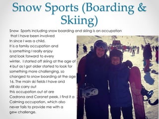 Snow Sports (Boarding &
Skiing)
Snow Sports including snow boarding and skiing is an occupation
that I have been involved
In since I was a child.
It is a family occupation and
is something I really enjoy
and look forward to every
winter. I started off skiing at the age of
4 but as I got older started to look for
something more challenging, so
changed to snow boarding at the age of
16. The main ski fields I have and
still do carry out
this occupation out at are
Cadrona and Coronet peek. I find it a
Calming occupation, which also
never fails to provide me with a
new challenge.
 