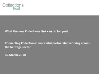 What the new Collections Link can do for you? Connecting Collections: Successful partnership working across the heritage sector 05-March-2010 