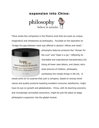 expansion into China:
There exists few companies in the Phoenix area that are quite as unique,
imaginative and wholesome as philosophy. Founded on the aspiration to
"bridge the gap between what was offered in doctors' offices and retail,"
philosophy features products like "shower for
the cure" and "hope in a jar," reflecting its
charitable and inspirational characteristics [4].
Using all lower case letters, and classic retro
style pictures of children, philosophy
symbolizes the simple things in life [4]. It
would come to no surprise that such a company, based on strong moral
values and quality products boasting excellent consumer satisfaction, might
have its eye on growth and globalization. China, with its booming economy
and increasingly connected consumers, might be just the place to stage
philosophy's expansion into the global market.
 