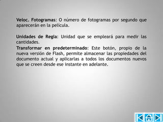 Veloc. Fotogramas: O número de fotogramas por segundo que
aparecerán en la película.

Unidades de Regla: Unidad que se empleará para medir las
cantidades.
Transformar en predeterminado: Este botón, propio de la
nueva versión de Flash, permite almacenar las propiedades del
documento actual y aplicarlas a todos los documentos nuevos
que se creen desde ese instante en adelante.
 