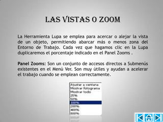 LAS VISTAS O ZOOM
La Herramienta Lupa se emplea para acercar o alejar la vista
de un objeto, permitiendo abarcar más o menos zona del
Entorno de Trabajo. Cada vez que hagamos clic en la Lupa
duplicaremos el porcentaje indicado en el Panel Zooms .

Panel Zooms: Son un conjunto de accesos directos a Submenús
existentes en el Menú Ver. Son muy útiles y ayudan a acelerar
el trabajo cuando se emplean correctamente.
 