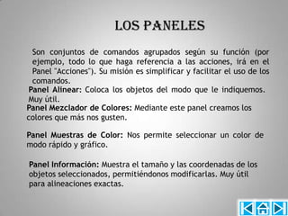 LOS PANELES
 Son conjuntos de comandos agrupados según su función (por
 ejemplo, todo lo que haga referencia a las acciones, irá en el
 Panel "Acciones"). Su misión es simplificar y facilitar el uso de los
 comandos.
Panel Alinear: Coloca los objetos del modo que le indiquemos.
Muy útil.
Panel Mezclador de Colores: Mediante este panel creamos los
colores que más nos gusten.

Panel Muestras de Color: Nos permite seleccionar un color de
modo rápido y gráfico.

Panel Información: Muestra el tamaño y las coordenadas de los
objetos seleccionados, permitiéndonos modificarlas. Muy útil
para alineaciones exactas.
 