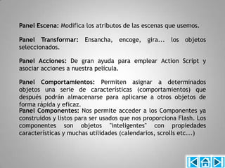 Panel Escena: Modifica los atributos de las escenas que usemos.

Panel Transformar: Ensancha, encoge, gira... los objetos
seleccionados.

Panel Acciones: De gran ayuda para emplear Action Script y
asociar acciones a nuestra película.

Panel Comportamientos: Permiten asignar a determinados
objetos una serie de características (comportamientos) que
después podrán almacenarse para aplicarse a otros objetos de
forma rápida y eficaz.
Panel Componentes: Nos permite acceder a los Componentes ya
construidos y listos para ser usados que nos proporciona Flash. Los
componentes son objetos "inteligentes" con propiedades
características y muchas utilidades (calendarios, scrolls etc...)
 