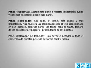 Panel Respuestas: Macromedia pone a nuestra disposición ayuda
y consejos accesibles desde este panel.

Panel Propiedades: Sin duda, el panel más usado y más
importante. Nos muestra las propiedades del objeto seleccionado
en ese instante, color de borde, de fondo, tipo de trazo, tamaño
de los caracteres, tipografía, propiedades de los objetos

Panel Explorador de Películas: Nos permite acceder a todo el
contenido de nuestra película de forma fácil y rápida
 